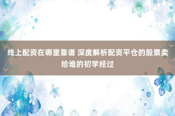 线上配资在哪里靠谱 深度解析配资平仓的股票卖给谁的初学经过