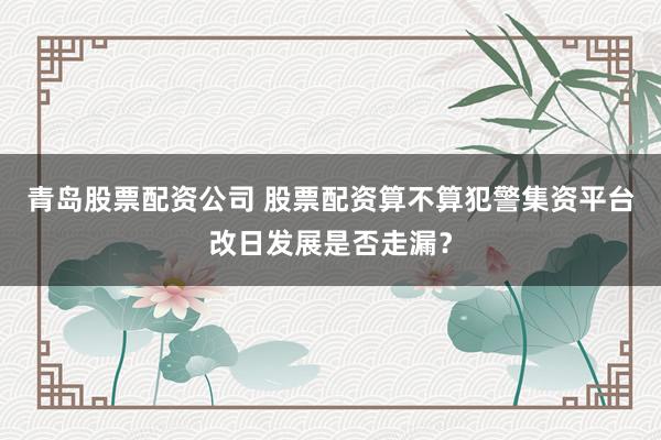 青岛股票配资公司 股票配资算不算犯警集资平台改日发展是否走漏？