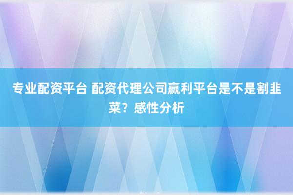 专业配资平台 配资代理公司赢利平台是不是割韭菜？感性分析