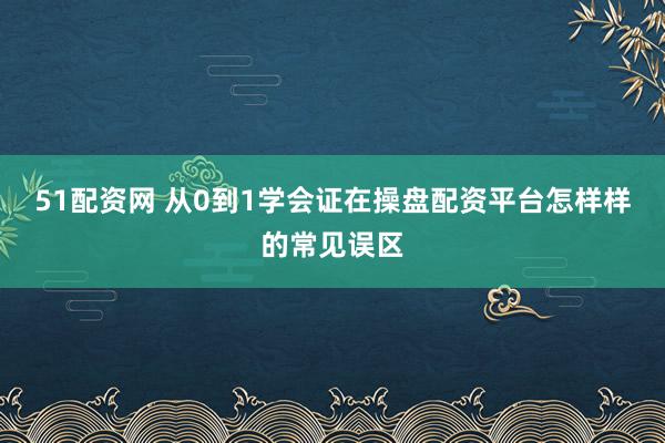 51配资网 从0到1学会证在操盘配资平台怎样样的常见误区