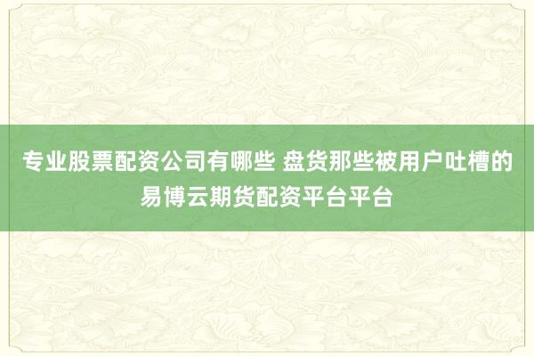 专业股票配资公司有哪些 盘货那些被用户吐槽的易博云期货配资平台平台