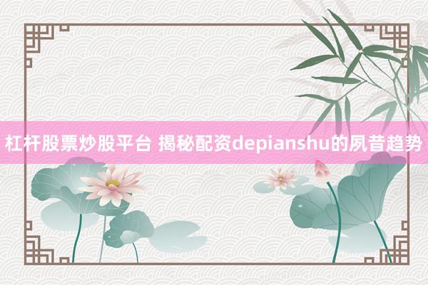 杠杆股票炒股平台 揭秘配资depianshu的夙昔趋势