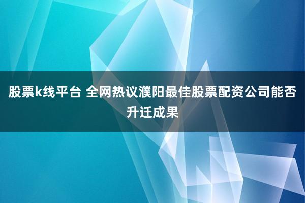 股票k线平台 全网热议濮阳最佳股票配资公司能否升迁成果
