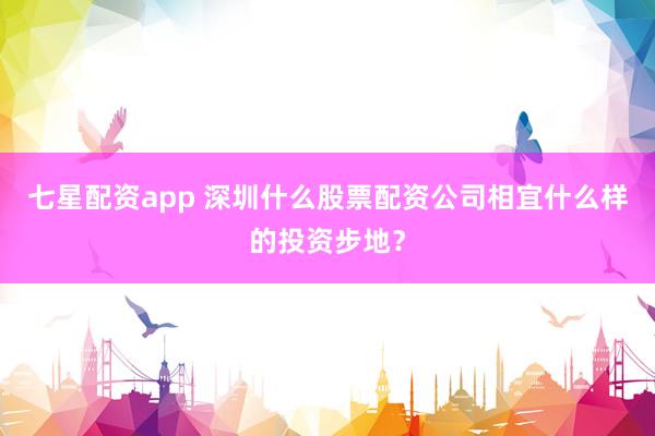 七星配资app 深圳什么股票配资公司相宜什么样的投资步地？