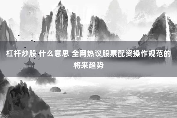 杠杆炒股 什么意思 全网热议股票配资操作规范的将来趋势