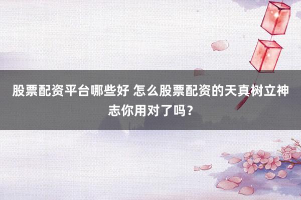股票配资平台哪些好 怎么股票配资的天真树立神志你用对了吗？