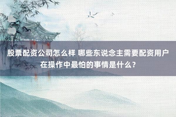 股票配资公司怎么样 哪些东说念主需要配资用户在操作中最怕的事情是什么？