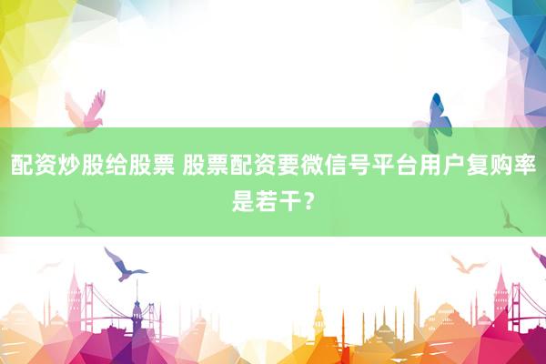配资炒股给股票 股票配资要微信号平台用户复购率是若干？