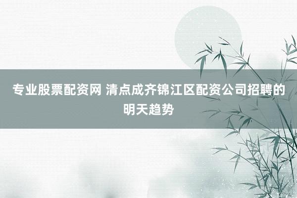 专业股票配资网 清点成齐锦江区配资公司招聘的明天趋势