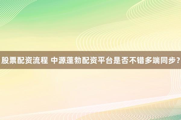 股票配资流程 中源蓬勃配资平台是否不错多端同步？
