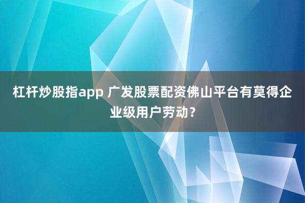 杠杆炒股指app 广发股票配资佛山平台有莫得企业级用户劳动？