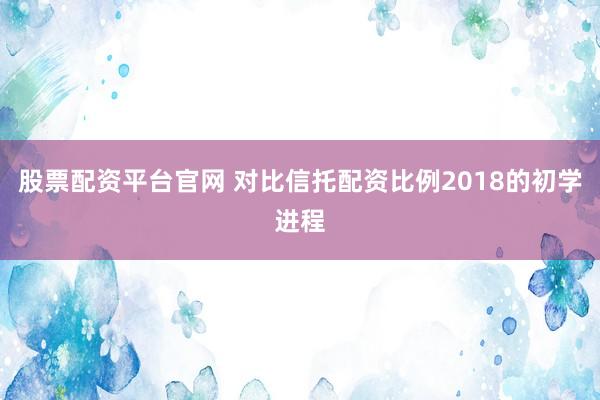 股票配资平台官网 对比信托配资比例2018的初学进程
