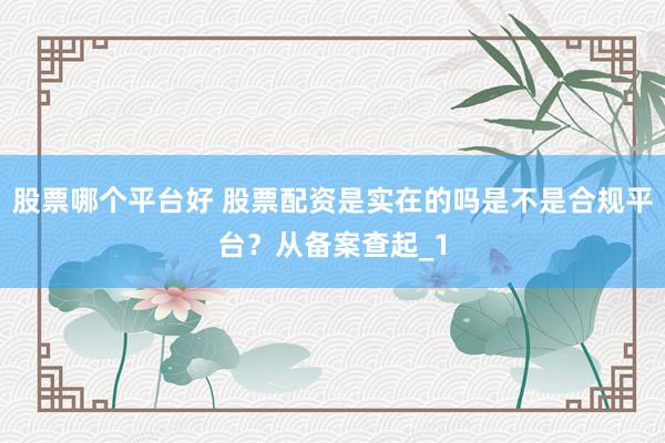 股票哪个平台好 股票配资是实在的吗是不是合规平台?从备案查起_1