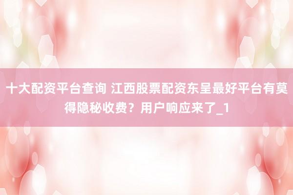 十大配资平台查询 江西股票配资东呈最好平台有莫得隐秘收费？用户响应来了_1