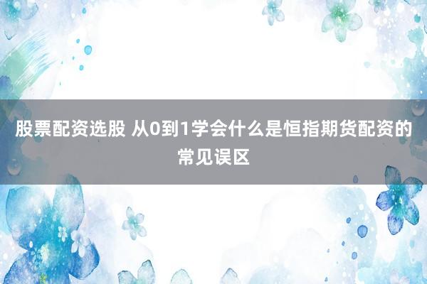 股票配资选股 从0到1学会什么是恒指期货配资的常见误区