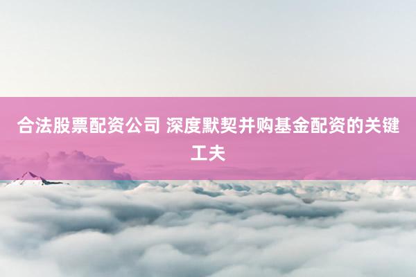 合法股票配资公司 深度默契并购基金配资的关键工夫