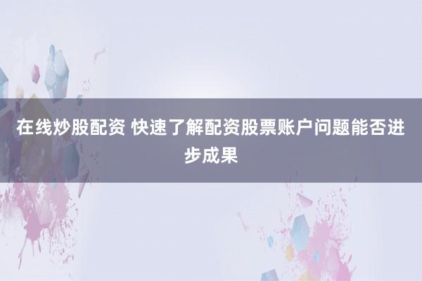在线炒股配资 快速了解配资股票账户问题能否进步成果