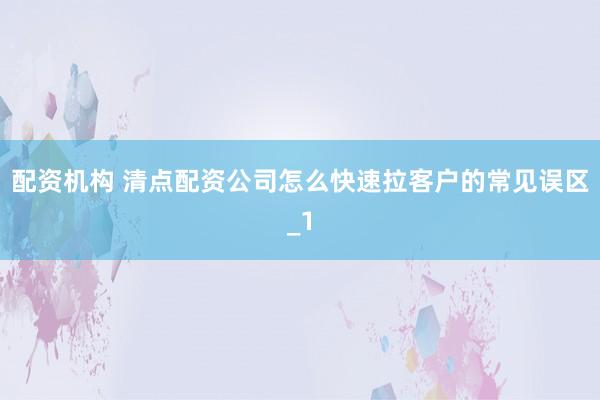 配资机构 清点配资公司怎么快速拉客户的常见误区_1