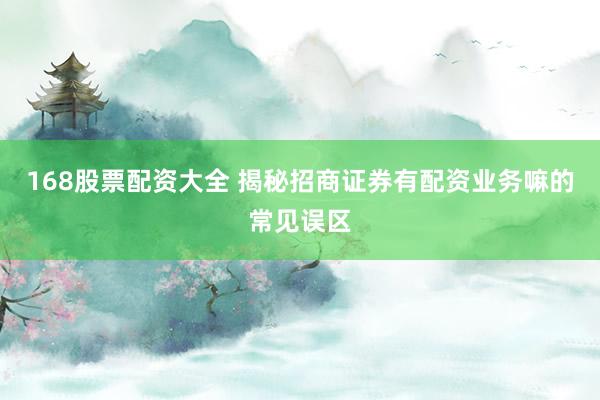 168股票配资大全 揭秘招商证券有配资业务嘛的常见误区