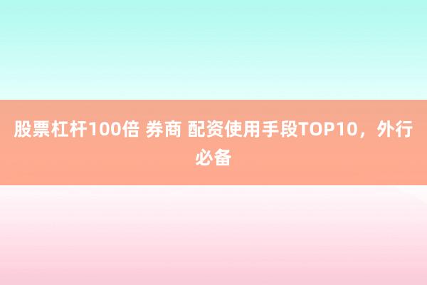 股票杠杆100倍 券商 配资使用手段TOP10，外行必备