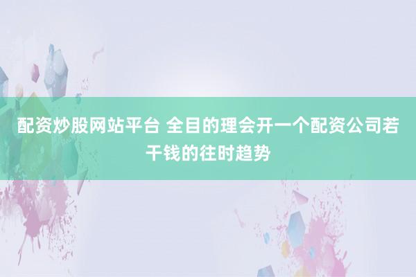 配资炒股网站平台 全目的理会开一个配资公司若干钱的往时趋势
