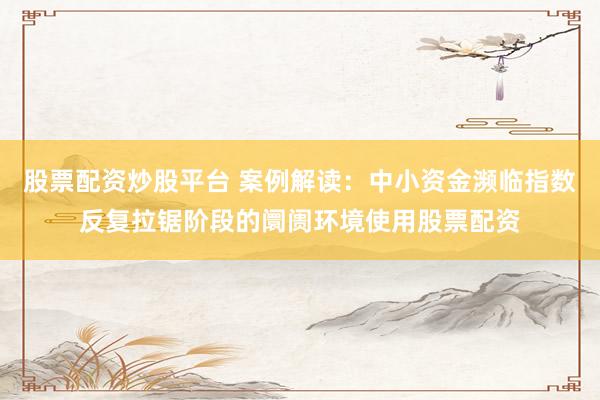 股票配资炒股平台 案例解读：中小资金濒临指数反复拉锯阶段的阛阓环境使用股票配资
