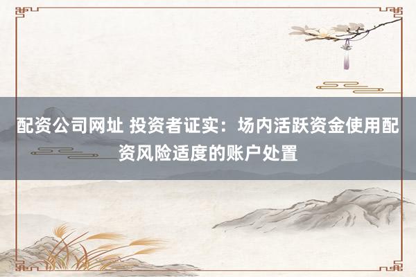 配资公司网址 投资者证实：场内活跃资金使用配资风险适度的账户处置