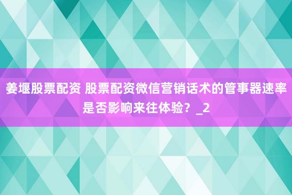 姜堰股票配资 股票配资微信营销话术的管事器速率是否影响来往体验？_2