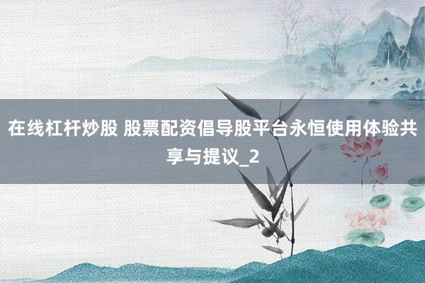 在线杠杆炒股 股票配资倡导股平台永恒使用体验共享与提议_2
