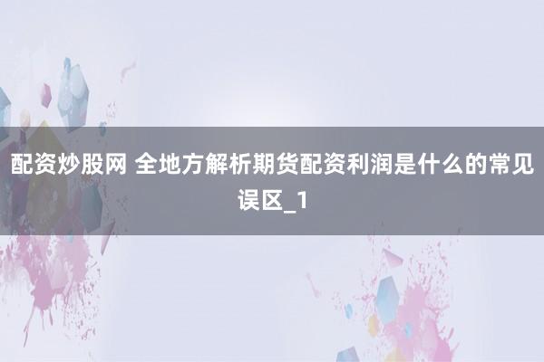配资炒股网 全地方解析期货配资利润是什么的常见误区_1