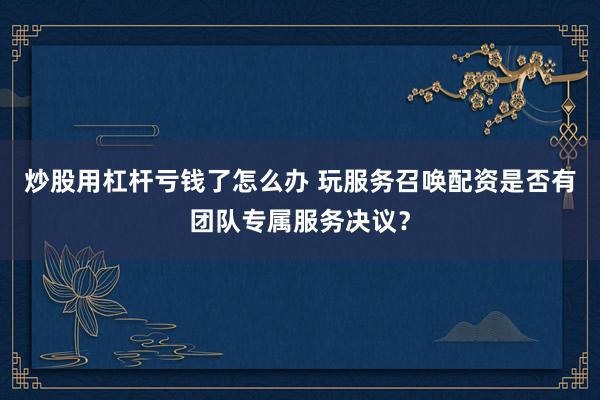 炒股用杠杆亏钱了怎么办 玩服务召唤配资是否有团队专属服务决议？